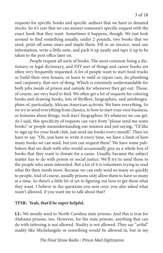 30f18  requests for specific books and specific authors that we have in donated stocks. So it’s rare that we can answer someone’s specific request with the exact book that they want. Sometimes it happens, though. We just look around to find something usually, under 2 pounds, two books that we send, print off some zines and staple them. Fill in an invoice, send our information, write  little note, and pack it up neatly and tape it up to be taken to the post office later on.  People request all sorts of books. The most common being a dic- tionary or legal dictionary, and DIY sort of things and career books are often very frequently requested. A lot of people want to start food trucks or build their own houses, or learn to weld o repair cars, do plumbing and carpentry, that sort of thing. Which is extremely understandable for both jobs inside of prison and outside for whenever they get out. Those, of course, are very hard to find. We often get a lot of requests for coloring books and drawing books, lots of thrillers, biographies, and autobiogra- phies of, particularly, African-American activists. We have everything. So we tryto send everything from classics, to how to start your own business, or histories about things, rock stars’ biographies. It’s whatever we can get. As T said, this specificity of requests can vary from “please send me some. books” or people misunderstanding our mission and just saying, “Id like to sign up for your book club, just send me books every month Then we have to say, “Oh, you have to write it every time, we have a limit of how many books we can send, but you can request them” We have some pub- lishers that we dealt with who would occasionally give us a whole box of books that they want to donate for a cause. Usually, because the subject matter has to do with prison or social justice. We’ll try to send those to the people who seem interested. But a lot of it is volunteers trying to read what fits their needs most. Because we can only send so many so quickly to people. And of course, usually prisons only allow them to have so many at a time. So there’s a lttle bit of art to figuring out how to get them what they want. I believe in the questions you sent over, you also asked what wasn’t allowed, if you want me to talk about that?  TESR: Yeah, that’d be super helpful.  LL: We mostly send to North Carolina state prisons. And this is true for Alabama prisons, too. However, for the state prisons, anything that can do with tattooing s not allowed. Nudity is not allowed. They say “artful” nudity like Michelangelo or something would be allowed in, but in my  The Final Straw Radio / Prison Mail Digitization 